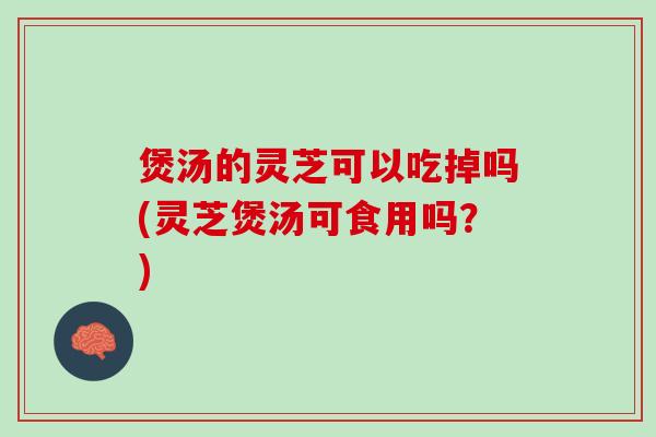 煲汤的灵芝可以吃掉吗(灵芝煲汤可食用吗？)