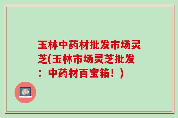 玉林中药材批发市场灵芝(玉林市场灵芝批发：中药材百宝箱！)