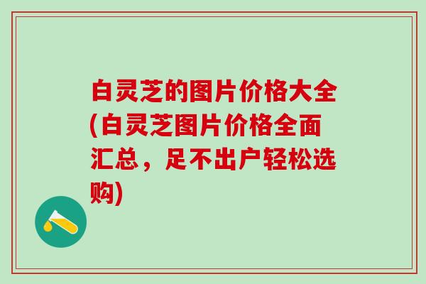 白灵芝的图片价格大全(白灵芝图片价格全面汇总，足不出户轻松选购)