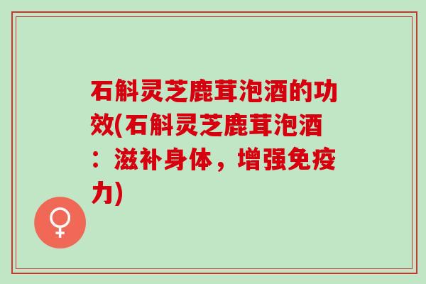 石斛灵芝鹿茸泡酒的功效(石斛灵芝鹿茸泡酒：滋补身体，增强免疫力)