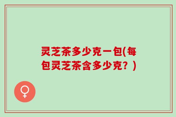 灵芝茶多少克一包(每包灵芝茶含多少克?) 灵芝茶多少克一包(每包灵芝茶含多少克?)