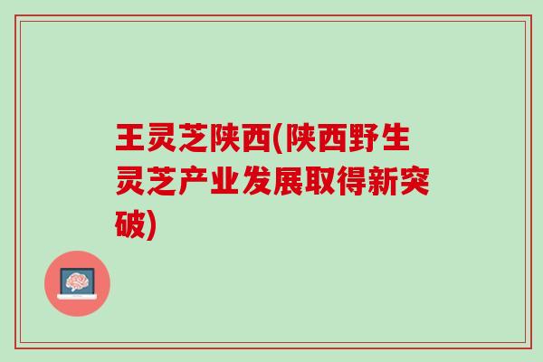 王灵芝陕西(陕西野生灵芝产业发展取得新突破)