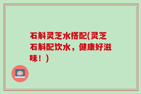 石斛灵芝水搭配(灵芝石斛配饮水，健康好滋味！)