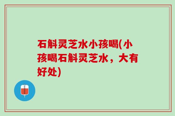 石斛灵芝水小孩喝(小孩喝石斛灵芝水，大有好处)