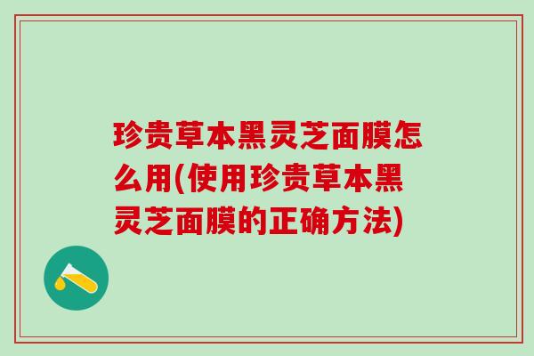 珍贵草本黑灵芝面膜怎么用(使用珍贵草本黑灵芝面膜的正确方法)