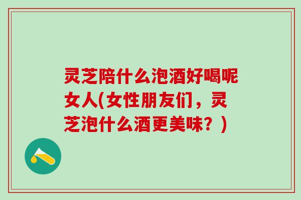灵芝陪什么泡酒好喝呢女人(女性朋友们，灵芝泡什么酒更美味？)