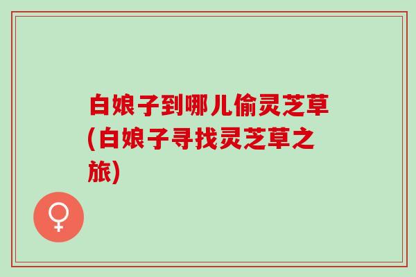 白娘子到哪儿偷灵芝草(白娘子寻找灵芝草之旅) 白娘子到哪儿偷灵芝草(白娘子寻找灵芝草之旅)