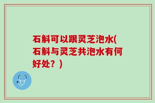 石斛可以跟灵芝泡水(石斛与灵芝共泡水有何好处？)