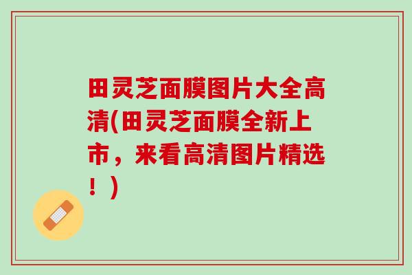 田灵芝面膜图片大全高清(田灵芝面膜全新上市，来看高清图片精选！)