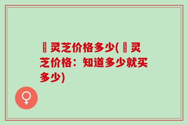 焄灵芝价格多少(焄灵芝价格：知道多少就买多少)