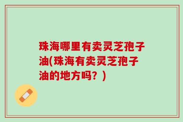 珠海哪里有卖灵芝孢子油(珠海有卖灵芝孢子油的地方吗？)