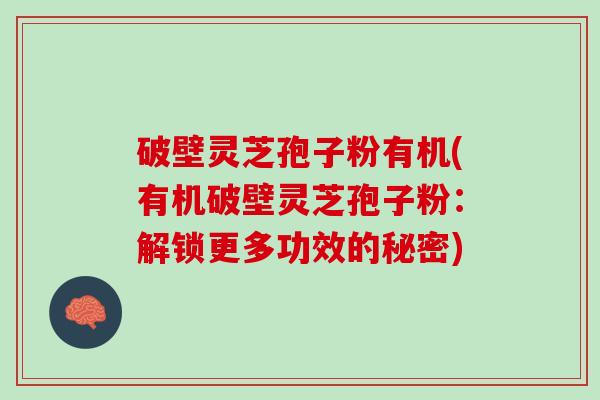 破壁灵芝孢子粉有机(有机破壁灵芝孢子粉：解锁更多功效的秘密)
