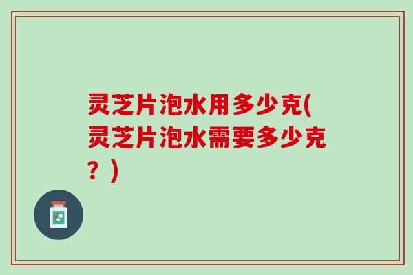 灵芝片泡水用多少克(灵芝片泡水需要多少克？)