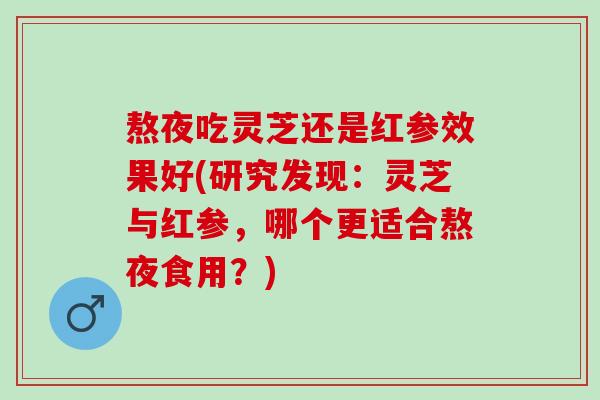 熬夜吃灵芝还是红参效果好(研究发现:灵芝与红参,哪个更适合熬夜食用?) 熬夜吃灵芝还是红参效果好(研究发现:灵芝与红参,哪个更适合熬夜食用?)