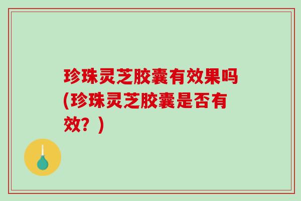 珍珠灵芝胶囊有效果吗(珍珠灵芝胶囊是否有效？)