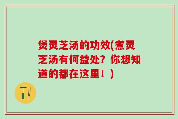 煲灵芝汤的功效(煮灵芝汤有何益处？你想知道的都在这里！)