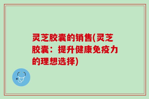 灵芝胶囊的销售(灵芝胶囊:提升健康免疫力的理想选择) 灵芝胶囊的销售(灵芝胶囊:提升健康免疫力的理想选择)