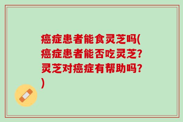 癌症患者能食灵芝吗(癌症患者能否吃灵芝？灵芝对癌症有帮助吗？)