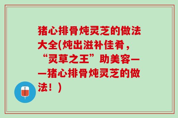 猪心排骨炖灵芝的做法大全(炖出滋补佳肴,“灵草之王”助美容——猪心排骨炖灵芝的做法!) 猪心排骨炖灵芝的做法大全(炖出滋补佳肴,“灵草之王”助美容——猪心排骨炖灵芝的做法!)
