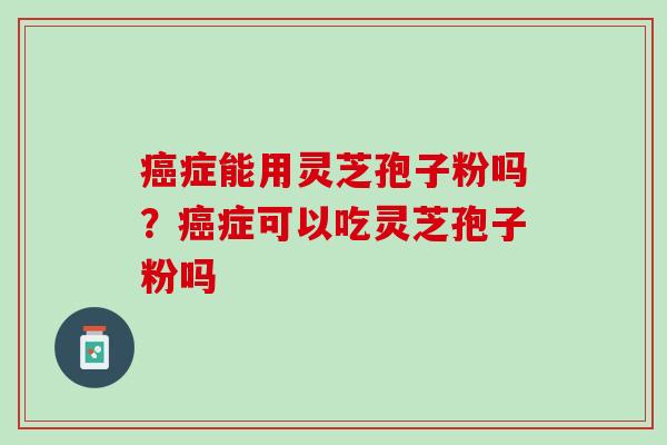 癌症能用灵芝孢子粉吗？癌症可以吃灵芝孢子粉吗