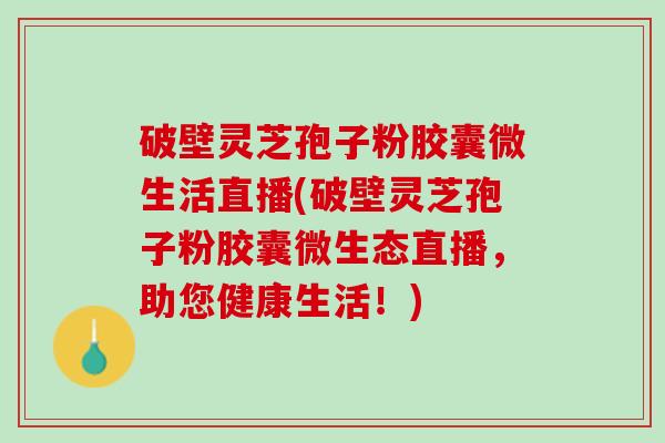 破壁灵芝孢子粉胶囊微生活直播(破壁灵芝孢子粉胶囊微生态直播,助您健康生活!) 破壁灵芝孢子粉胶囊微生活直播(破壁灵芝孢子粉胶囊微生态直播,助您健康生活!)