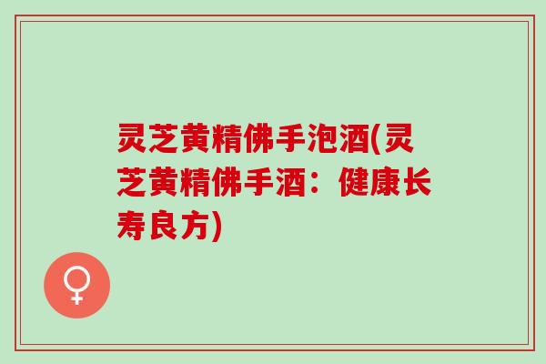 灵芝黄精佛手泡酒(灵芝黄精佛手酒：健康长寿良方)