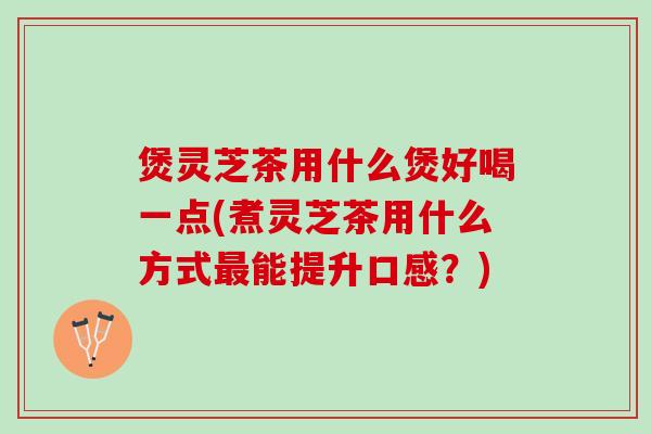 煲灵芝茶用什么煲好喝一点(煮灵芝茶用什么方式最能提升口感？)