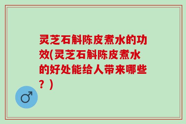 灵芝石斛陈皮煮水的功效(灵芝石斛陈皮煮水的好处能给人带来哪些？)