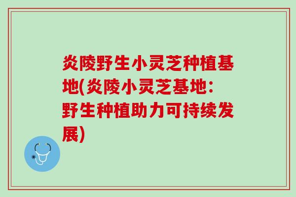 炎陵野生小灵芝种植基地(炎陵小灵芝基地：野生种植助力可持续发展)