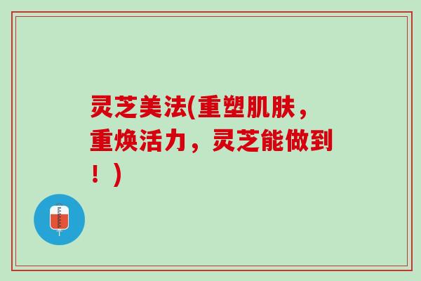 灵芝美法(重塑肌肤，重焕活力，灵芝能做到！)