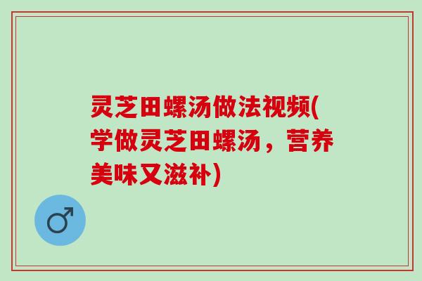 灵芝田螺汤做法视频(学做灵芝田螺汤，营养美味又滋补)