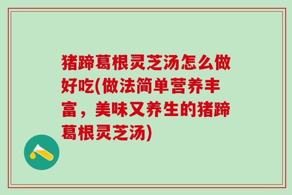 猪蹄葛根灵芝汤怎么做好吃(做法简单营养丰富,美味又养生的猪蹄葛根灵芝汤) 猪蹄葛根灵芝汤怎么做好吃(做法简单营养丰富,美味又养生的猪蹄葛根灵芝汤)