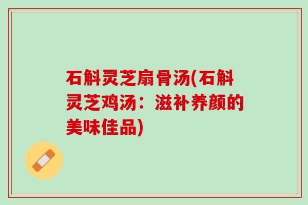 石斛灵芝扇骨汤(石斛灵芝鸡汤：滋补养颜的美味佳品)