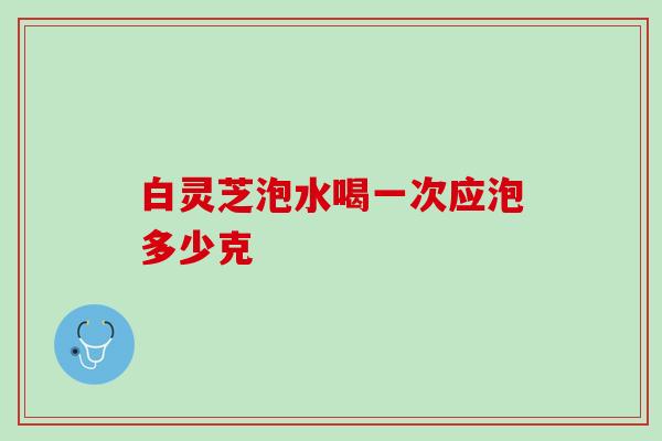 白灵芝泡水喝一次应泡多少克