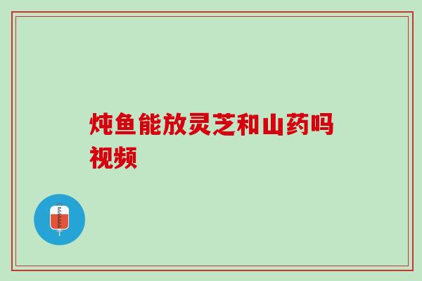 炖鱼能放灵芝和山药吗视频