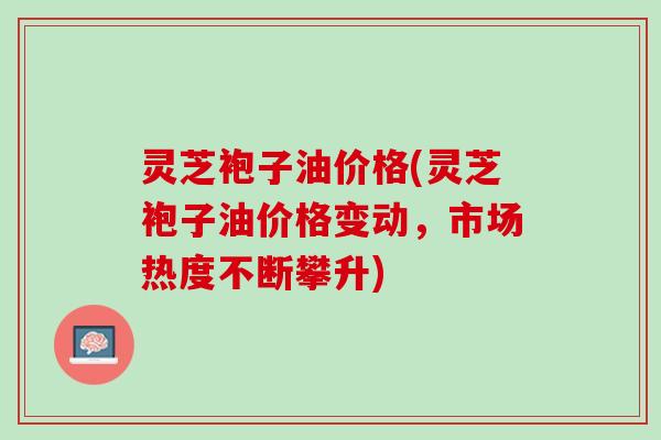 灵芝袍子油价格(灵芝袍子油价格变动，市场热度不断攀升)