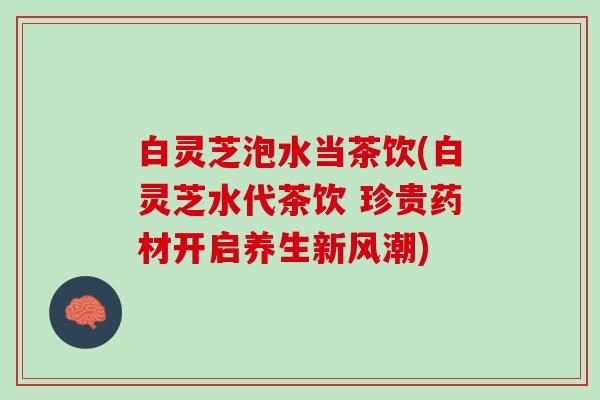 白灵芝泡水当茶饮(白灵芝水代茶饮 珍贵药材开启养生新风潮)