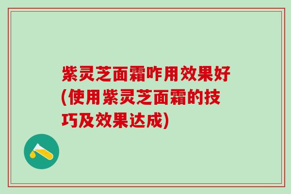 紫灵芝面霜咋用效果好(使用紫灵芝面霜的技巧及效果达成) 紫灵芝面霜咋用效果好(使用紫灵芝面霜的技巧及效果达成)