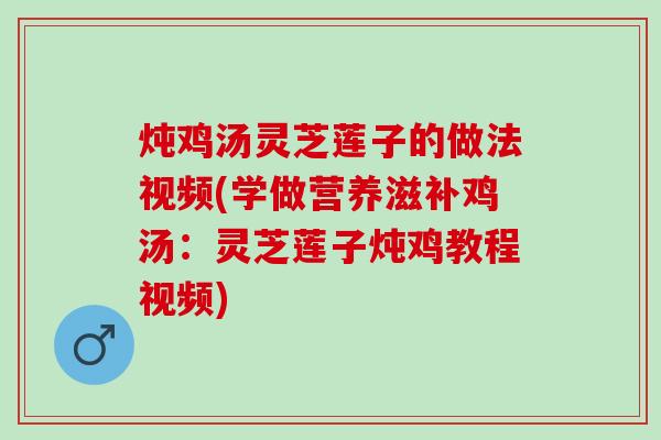 炖鸡汤灵芝莲子的做法视频(学做营养滋补鸡汤：灵芝莲子炖鸡教程视频)