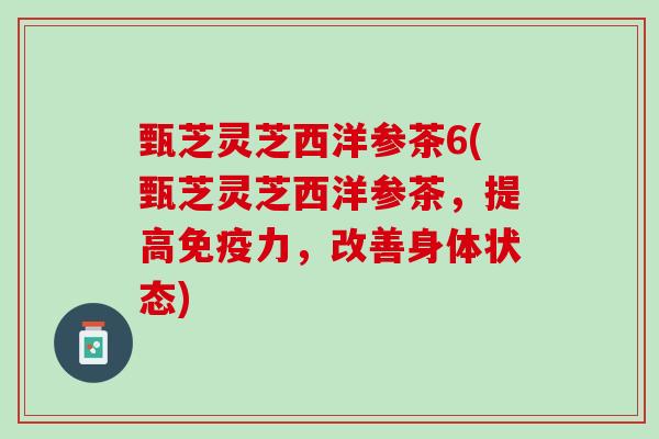 甄芝灵芝西洋参茶6(甄芝灵芝西洋参茶，提高免疫力，改善身体状态)