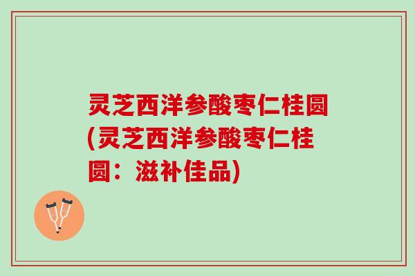 灵芝西洋参酸枣仁桂圆(灵芝西洋参酸枣仁桂圆：滋补佳品)