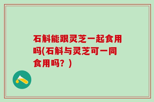 石斛能跟灵芝一起食用吗(石斛与灵芝可一同食用吗？)