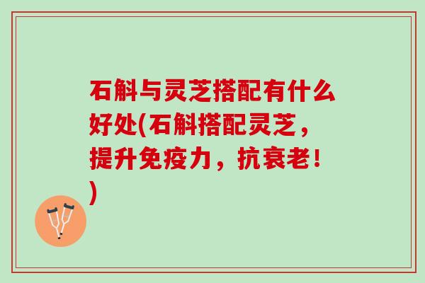 石斛与灵芝搭配有什么好处(石斛搭配灵芝，提升免疫力，抗衰老！)
