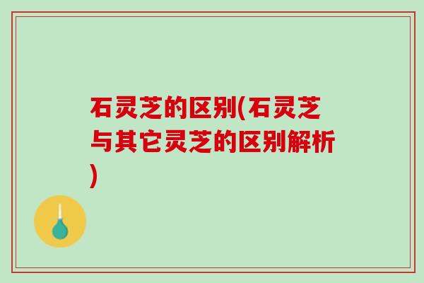 石灵芝的区别(石灵芝与其它灵芝的区别解析) 石灵芝的区别(石灵芝与其它灵芝的区别解析)