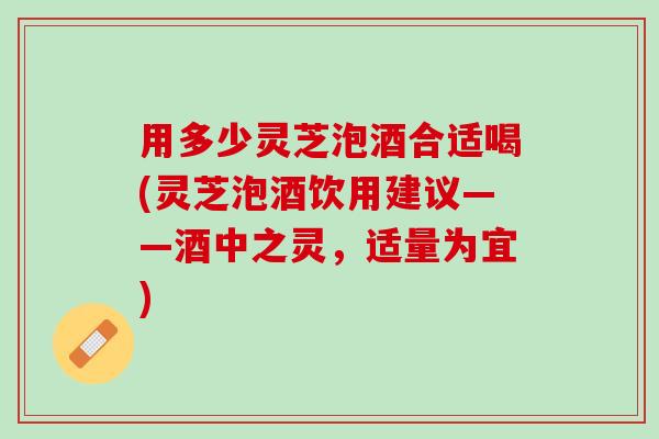 用多少灵芝泡酒合适喝(灵芝泡酒饮用建议——酒中之灵，适量为宜)
