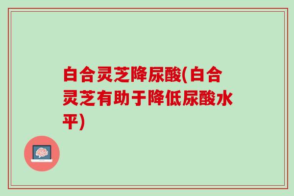 白合灵芝降尿酸(白合灵芝有助于降低尿酸水平)
