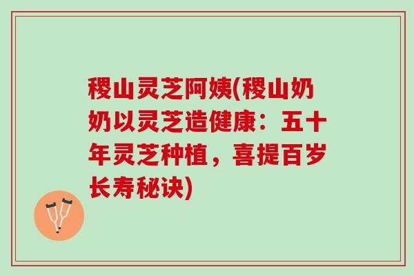 稷山灵芝阿姨(稷山奶奶以灵芝造健康：五十年灵芝种植，喜提百岁长寿秘诀)