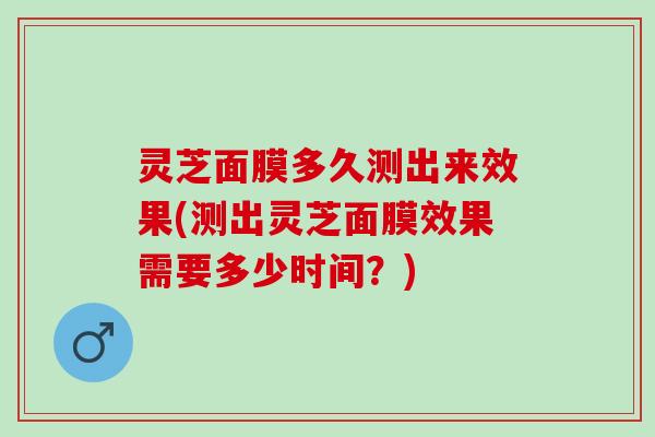 灵芝面膜多久测出来效果(测出灵芝面膜效果需要多少时间？)