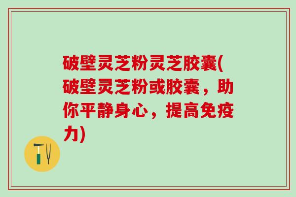 破壁灵芝粉灵芝胶囊(破壁灵芝粉或胶囊，助你平静身心，提高免疫力)