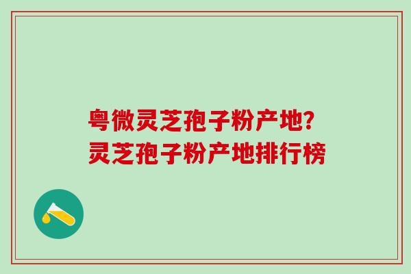 粤微灵芝孢子粉产地？灵芝孢子粉产地排行榜